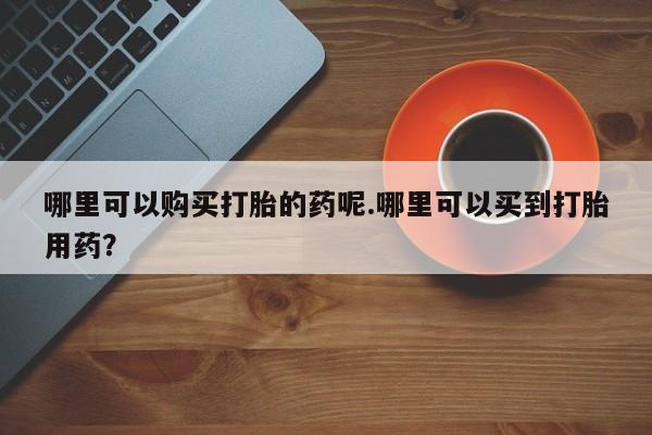 私人药店可以卖打胎药吗哪里可以购买打胎的药呢.哪里可以买到打胎用药？