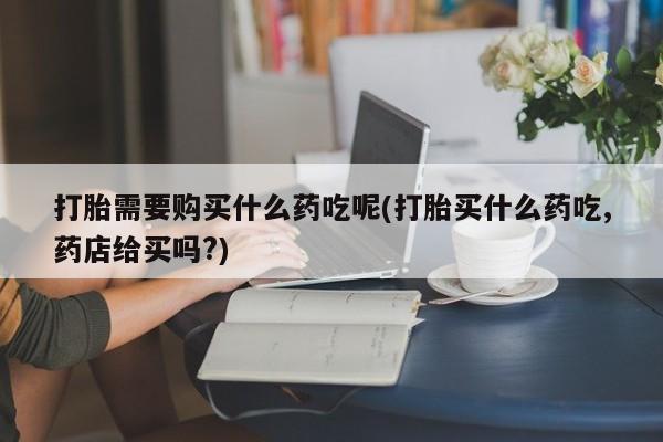 私人药店可以卖打胎药吗打胎需要购买什么药吃呢(打胎买什么药吃,药店给买吗?)