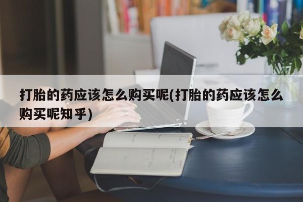 私人药店可以卖打胎药吗打胎的药应该怎么购买呢(打胎的药应该怎么购买呢知乎)
